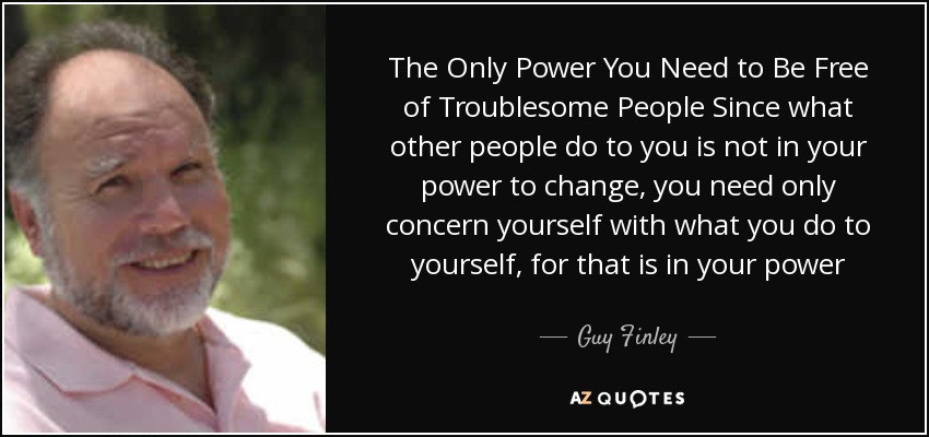 The Only Power You Need to Be Free of Troublesome People Since what other people do to you is not in your power to change, you need only concern yourself with what you do to yourself, for that is in your power - Guy Finley