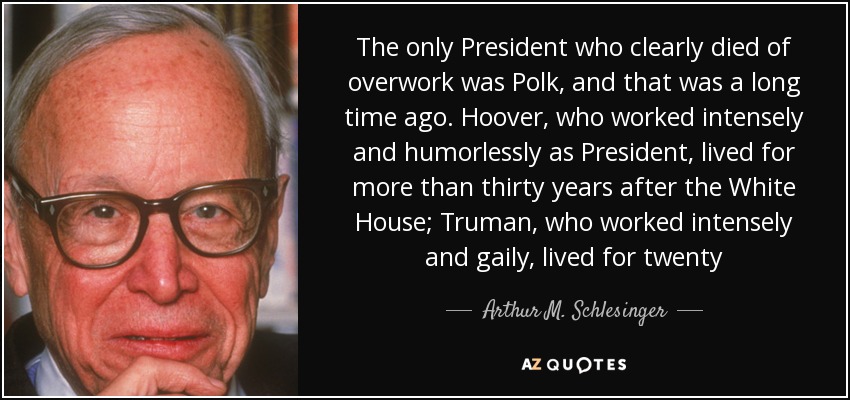 The only President who clearly died of overwork was Polk, and that was a long time ago. Hoover, who worked intensely and humorlessly as President, lived for more than thirty years after the White House; Truman, who worked intensely and gaily, lived for twenty - Arthur M. Schlesinger, Jr.