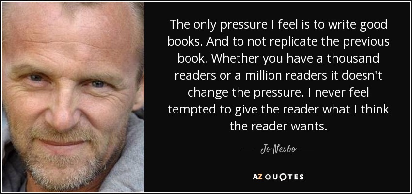 The only pressure I feel is to write good books. And to not replicate the previous book. Whether you have a thousand readers or a million readers it doesn't change the pressure. I never feel tempted to give the reader what I think the reader wants. - Jo Nesbo