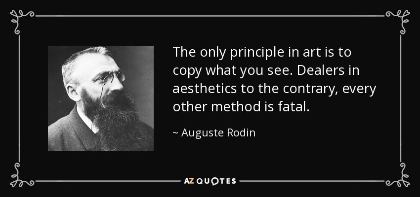The only principle in art is to copy what you see. Dealers in aesthetics to the contrary, every other method is fatal. - Auguste Rodin