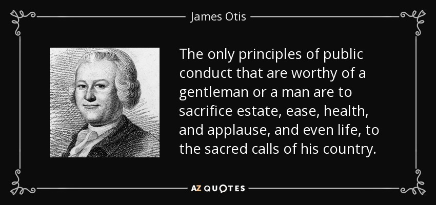 The only principles of public conduct that are worthy of a gentleman or a man are to sacrifice estate, ease, health, and applause, and even life, to the sacred calls of his country. - James Otis