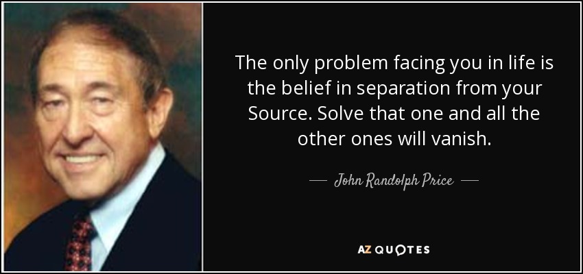 The only problem facing you in life is the belief in separation from your Source. Solve that one and all the other ones will vanish. - John Randolph Price