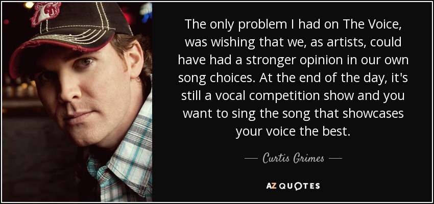 The only problem I had on The Voice, was wishing that we, as artists, could have had a stronger opinion in our own song choices. At the end of the day, it's still a vocal competition show and you want to sing the song that showcases your voice the best. - Curtis Grimes