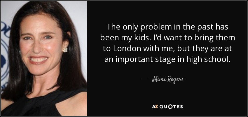 The only problem in the past has been my kids. I'd want to bring them to London with me, but they are at an important stage in high school. - Mimi Rogers
