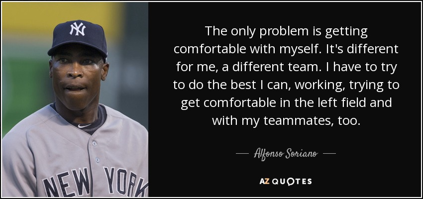 The only problem is getting comfortable with myself. It's different for me, a different team. I have to try to do the best I can, working, trying to get comfortable in the left field and with my teammates, too. - Alfonso Soriano