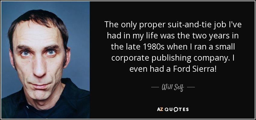 The only proper suit-and-tie job I've had in my life was the two years in the late 1980s when I ran a small corporate publishing company. I even had a Ford Sierra! - Will Self