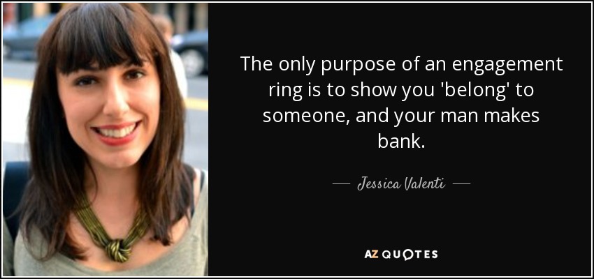 The only purpose of an engagement ring is to show you 'belong' to someone, and your man makes bank. - Jessica Valenti