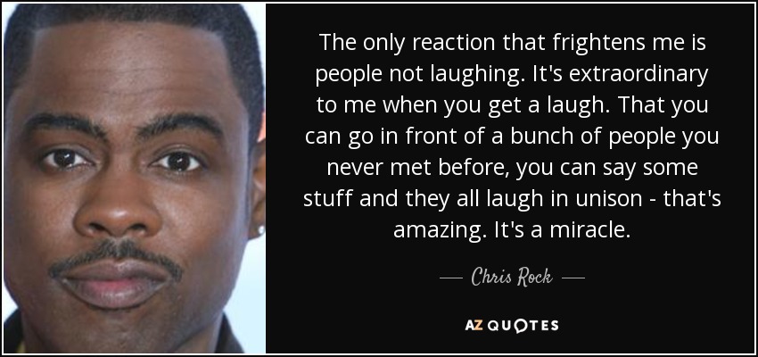 The only reaction that frightens me is people not laughing. It's extraordinary to me when you get a laugh. That you can go in front of a bunch of people you never met before, you can say some stuff and they all laugh in unison - that's amazing. It's a miracle. - Chris Rock