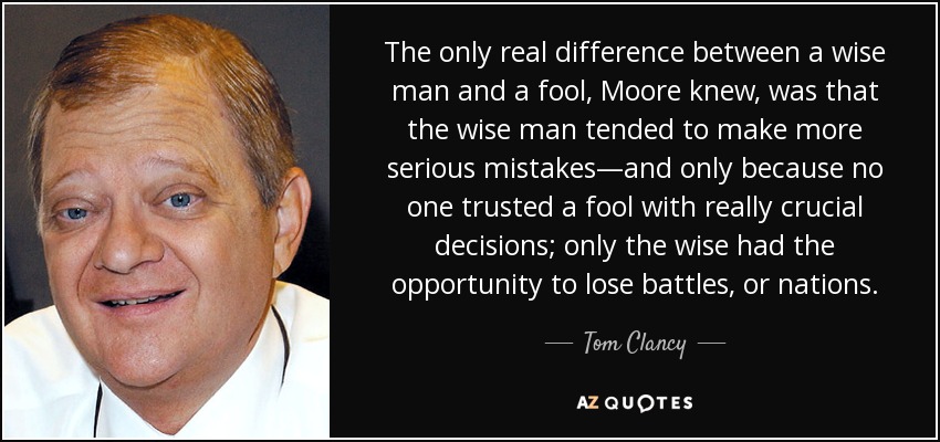 The only real difference between a wise man and a fool, Moore knew, was that the wise man tended to make more serious mistakes—and only because no one trusted a fool with really crucial decisions; only the wise had the opportunity to lose battles, or nations. - Tom Clancy