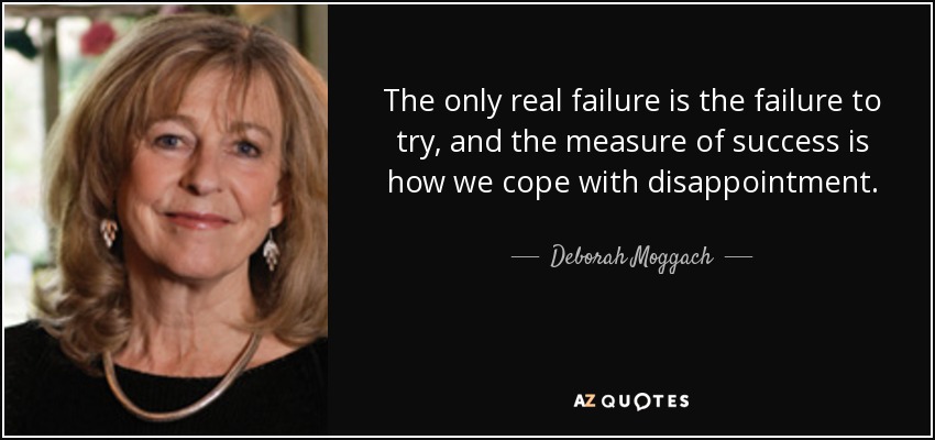 The only real failure is the failure to try, and the measure of success is how we cope with disappointment. - Deborah Moggach