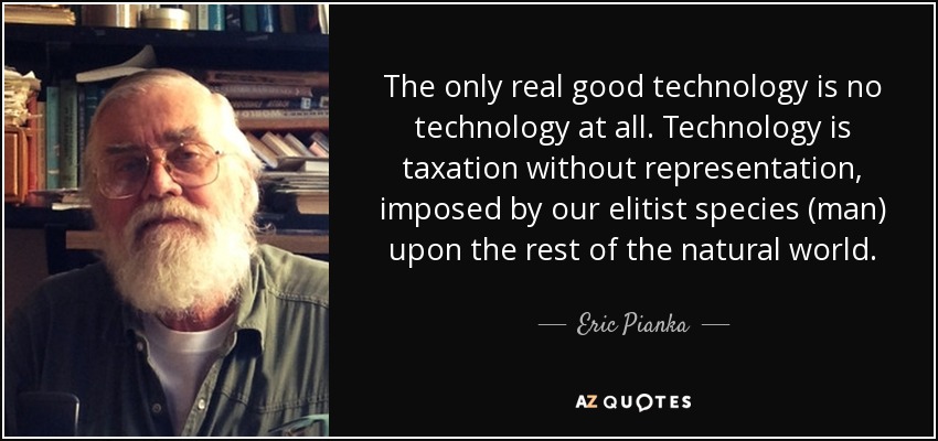 The only real good technology is no technology at all. Technology is taxation without representation, imposed by our elitist species (man) upon the rest of the natural world. - Eric Pianka