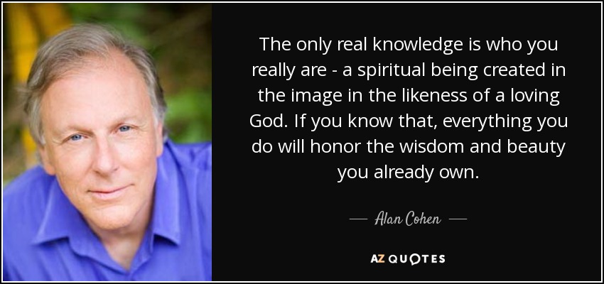 The only real knowledge is who you really are - a spiritual being created in the image in the likeness of a loving God. If you know that, everything you do will honor the wisdom and beauty you already own. - Alan Cohen