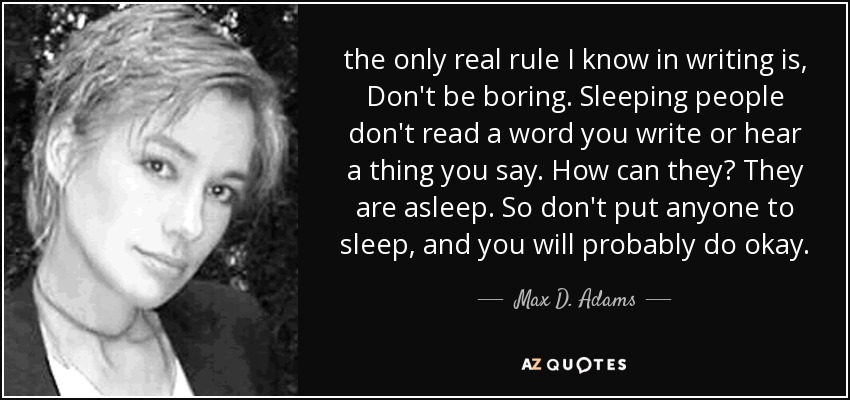 the only real rule I know in writing is, Don't be boring. Sleeping people don't read a word you write or hear a thing you say. How can they? They are asleep. So don't put anyone to sleep, and you will probably do okay. - Max D. Adams
