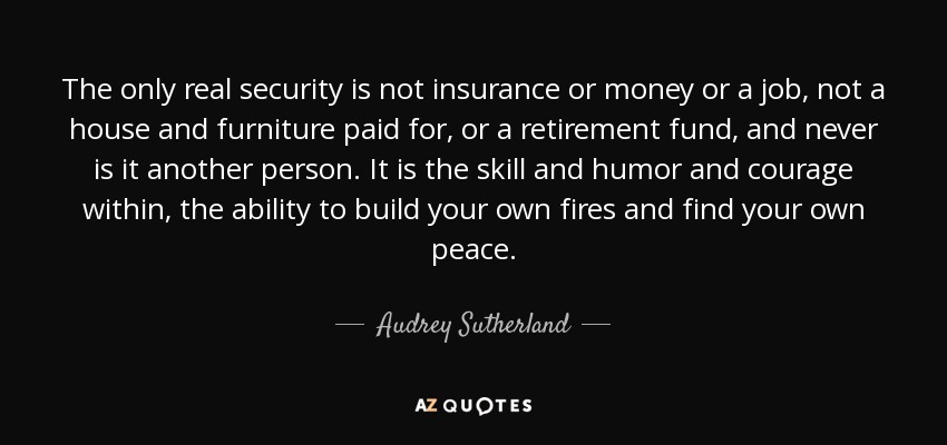 The only real security is not insurance or money or a job, not a house and furniture paid for, or a retirement fund, and never is it another person. It is the skill and humor and courage within, the ability to build your own fires and find your own peace. - Audrey Sutherland