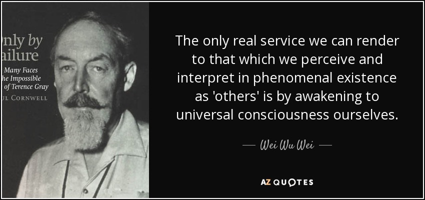 The only real service we can render to that which we perceive and interpret in phenomenal existence as 'others' is by awakening to universal consciousness ourselves. - Wei Wu Wei