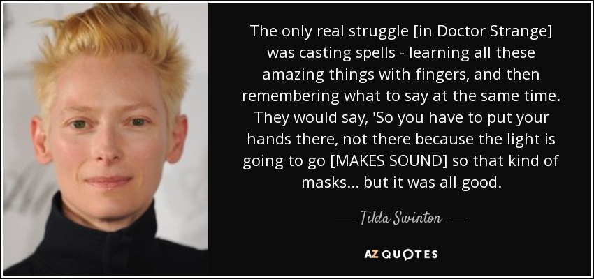 The only real struggle [in Doctor Strange] was casting spells - learning all these amazing things with fingers, and then remembering what to say at the same time. They would say, 'So you have to put your hands there, not there because the light is going to go [MAKES SOUND] so that kind of masks... but it was all good. - Tilda Swinton