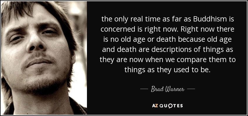 the only real time as far as Buddhism is concerned is right now. Right now there is no old age or death because old age and death are descriptions of things as they are now when we compare them to things as they used to be. - Brad Warner