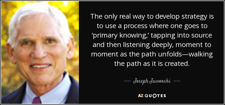 The only real way to develop strategy is to use a process where one goes to ‘primary knowing,’ tapping into source and then listening deeply, moment to moment as the path unfolds—walking the path as it is created. - Joseph Jaworski