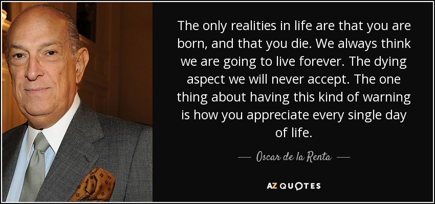 The only realities in life are that you are born, and that you die. We always think we are going to live forever. The dying aspect we will never accept. The one thing about having this kind of warning is how you appreciate every single day of life. - Oscar de la Renta
