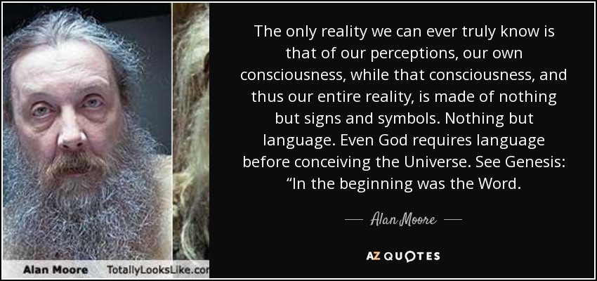 The only reality we can ever truly know is that of our perceptions, our own consciousness, while that consciousness, and thus our entire reality, is made of nothing but signs and symbols. Nothing but language. Even God requires language before conceiving the Universe. See Genesis: “In the beginning was the Word. - Alan Moore