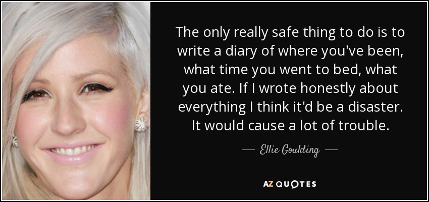 The only really safe thing to do is to write a diary of where you've been, what time you went to bed, what you ate. If I wrote honestly about everything I think it'd be a disaster. It would cause a lot of trouble. - Ellie Goulding