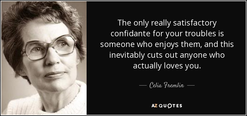 The only really satisfactory confidante for your troubles is someone who enjoys them, and this inevitably cuts out anyone who actually loves you. - Celia Fremlin