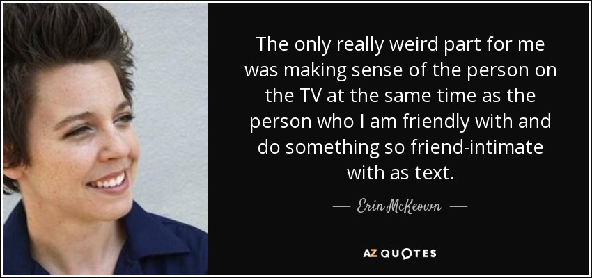 The only really weird part for me was making sense of the person on the TV at the same time as the person who I am friendly with and do something so friend-intimate with as text. - Erin McKeown