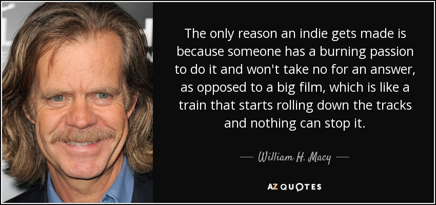 The only reason an indie gets made is because someone has a burning passion to do it and won't take no for an answer, as opposed to a big film, which is like a train that starts rolling down the tracks and nothing can stop it. - William H. Macy