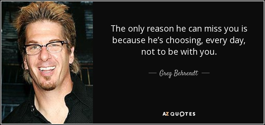 The only reason he can miss you is because he’s choosing, every day, not to be with you. - Greg Behrendt