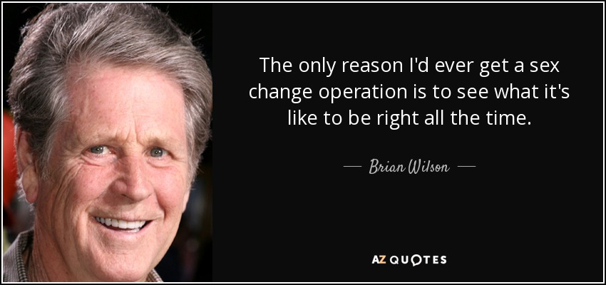 The only reason I'd ever get a sex change operation is to see what it's like to be right all the time. - Brian Wilson