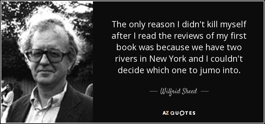 The only reason I didn't kill myself after I read the reviews of my first book was because we have two rivers in New York and I couldn't decide which one to jumo into. - Wilfrid Sheed
