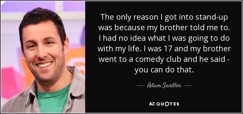 The only reason I got into stand-up was because my brother told me to. I had no idea what I was going to do with my life. I was 17 and my brother went to a comedy club and he said - you can do that. - Adam Sandler