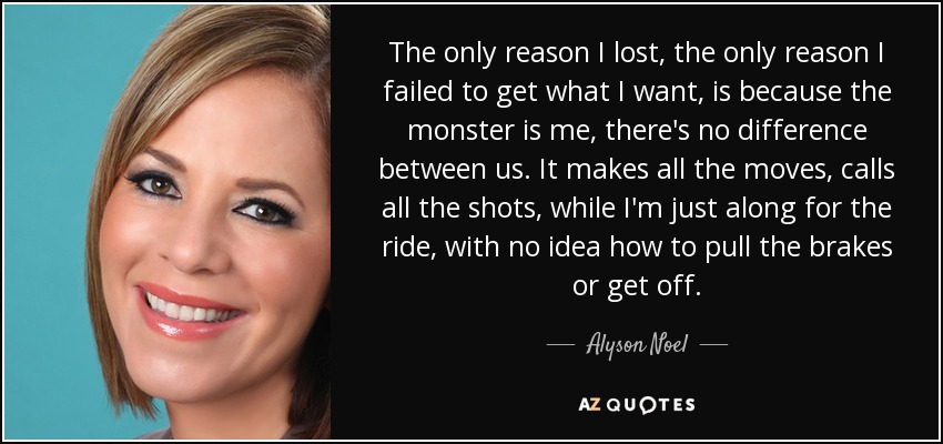 The only reason I lost, the only reason I failed to get what I want, is because the monster is me, there's no difference between us. It makes all the moves, calls all the shots, while I'm just along for the ride, with no idea how to pull the brakes or get off. - Alyson Noel