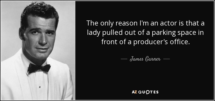 The only reason I'm an actor is that a lady pulled out of a parking space in front of a producer's office. - James Garner