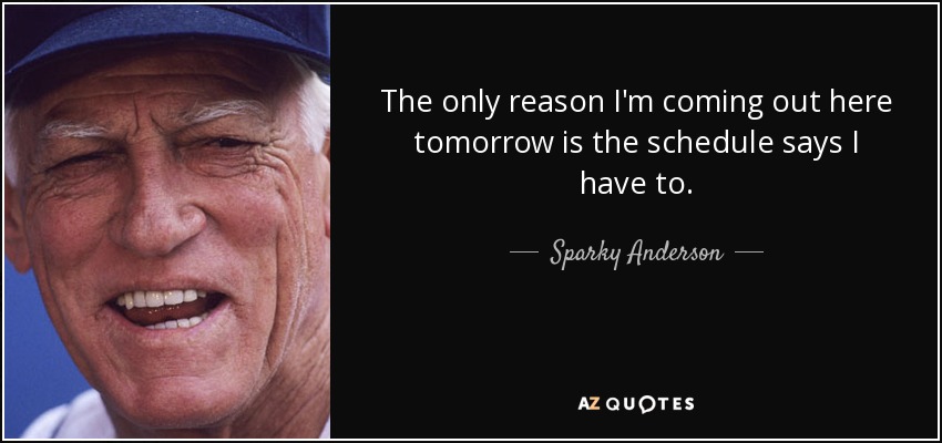 The only reason I'm coming out here tomorrow is the schedule says I have to. - Sparky Anderson