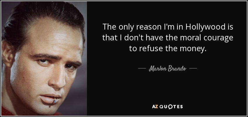 The only reason I'm in Hollywood is that I don't have the moral courage to refuse the money. - Marlon Brando