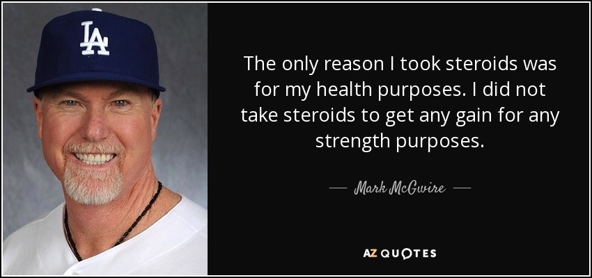 The only reason I took steroids was for my health purposes. I did not take steroids to get any gain for any strength purposes. - Mark McGwire