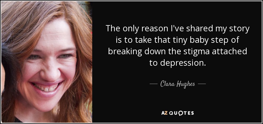 The only reason I've shared my story is to take that tiny baby step of breaking down the stigma attached to depression. - Clara Hughes