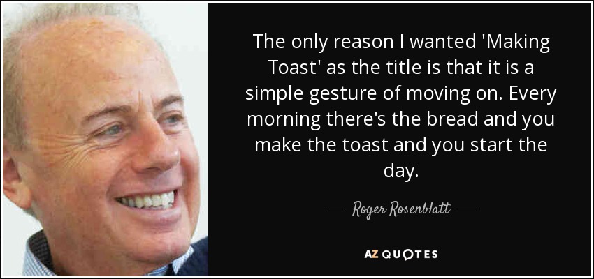 The only reason I wanted 'Making Toast' as the title is that it is a simple gesture of moving on. Every morning there's the bread and you make the toast and you start the day. - Roger Rosenblatt