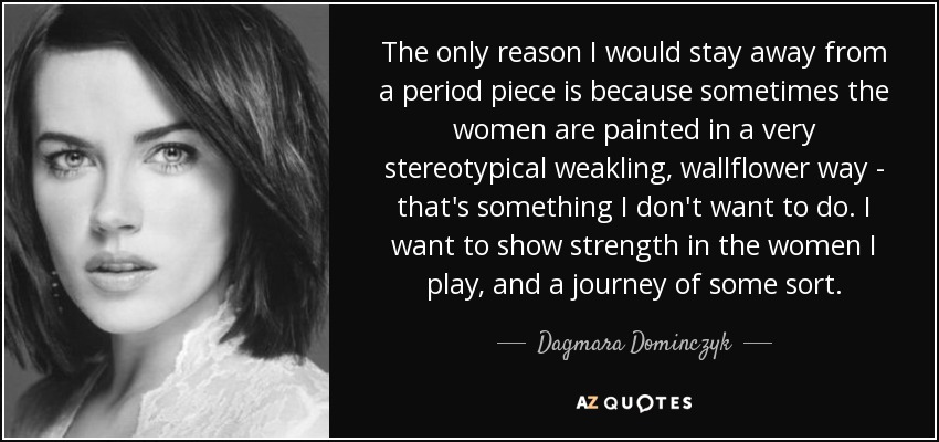 The only reason I would stay away from a period piece is because sometimes the women are painted in a very stereotypical weakling, wallflower way - that's something I don't want to do. I want to show strength in the women I play, and a journey of some sort. - Dagmara Dominczyk