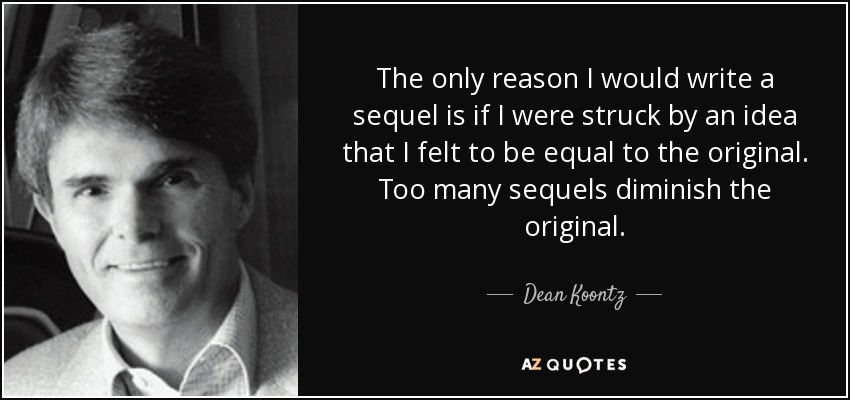 The only reason I would write a sequel is if I were struck by an idea that I felt to be equal to the original. Too many sequels diminish the original. - Dean Koontz