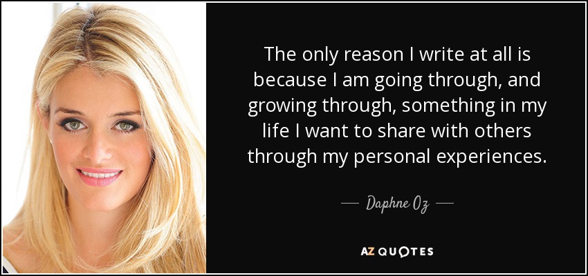 The only reason I write at all is because I am going through, and growing through, something in my life I want to share with others through my personal experiences. - Daphne Oz