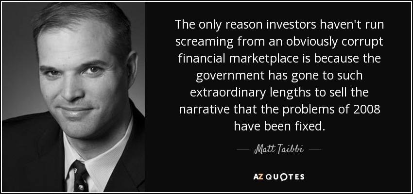 The only reason investors haven't run screaming from an obviously corrupt financial marketplace is because the government has gone to such extraordinary lengths to sell the narrative that the problems of 2008 have been fixed. - Matt Taibbi