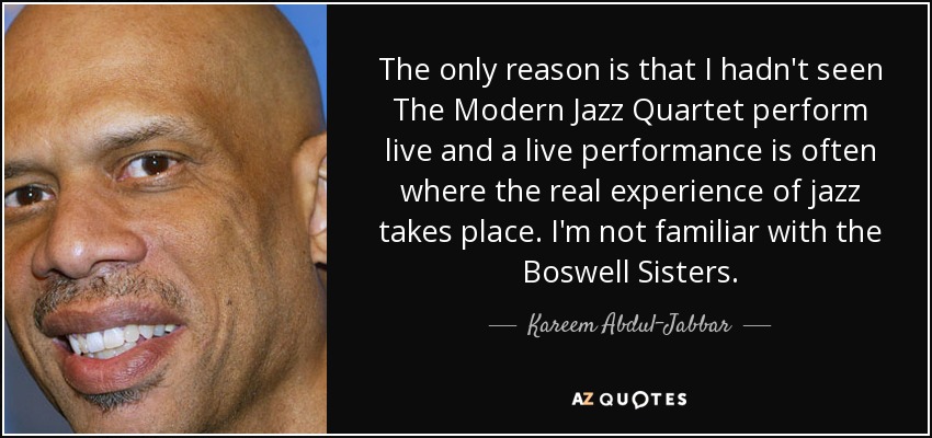 The only reason is that I hadn't seen The Modern Jazz Quartet perform live and a live performance is often where the real experience of jazz takes place. I'm not familiar with the Boswell Sisters. - Kareem Abdul-Jabbar