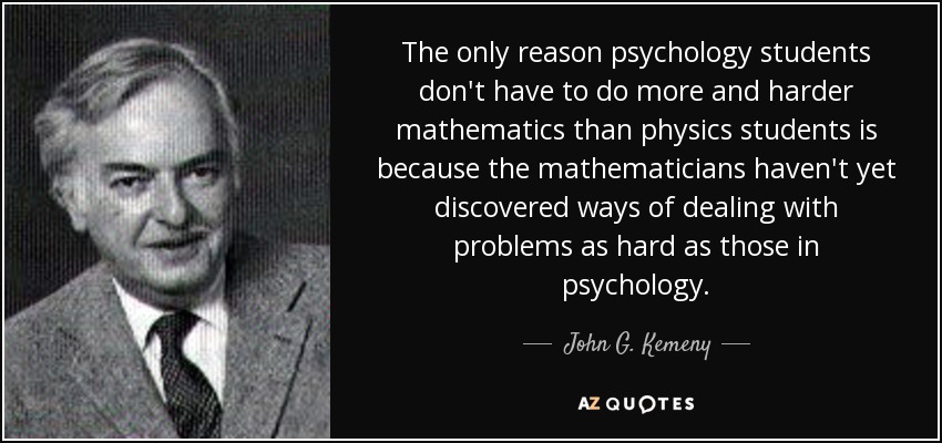 The only reason psychology students don't have to do more and harder mathematics than physics students is because the mathematicians haven't yet discovered ways of dealing with problems as hard as those in psychology. - John G. Kemeny