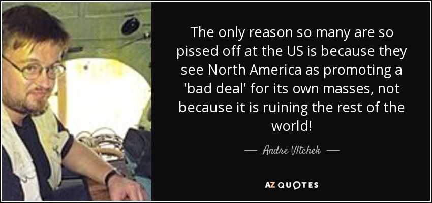 The only reason so many are so pissed off at the US is because they see North America as promoting a 'bad deal' for its own masses, not because it is ruining the rest of the world! - Andre Vltchek