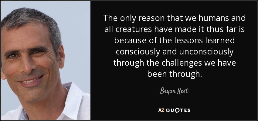 The only reason that we humans and all creatures have made it thus far is because of the lessons learned consciously and unconsciously through the challenges we have been through. - Bryan Kest