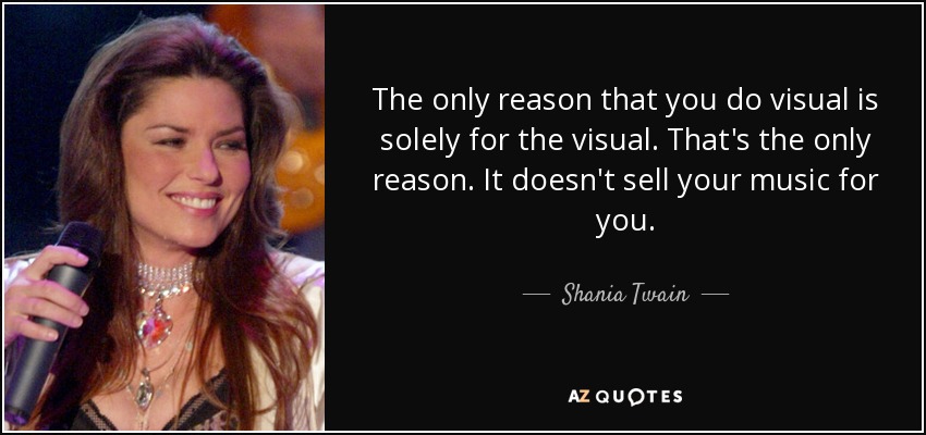 The only reason that you do visual is solely for the visual. That's the only reason. It doesn't sell your music for you. - Shania Twain