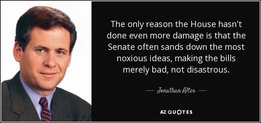 The only reason the House hasn't done even more damage is that the Senate often sands down the most noxious ideas, making the bills merely bad, not disastrous. - Jonathan Alter