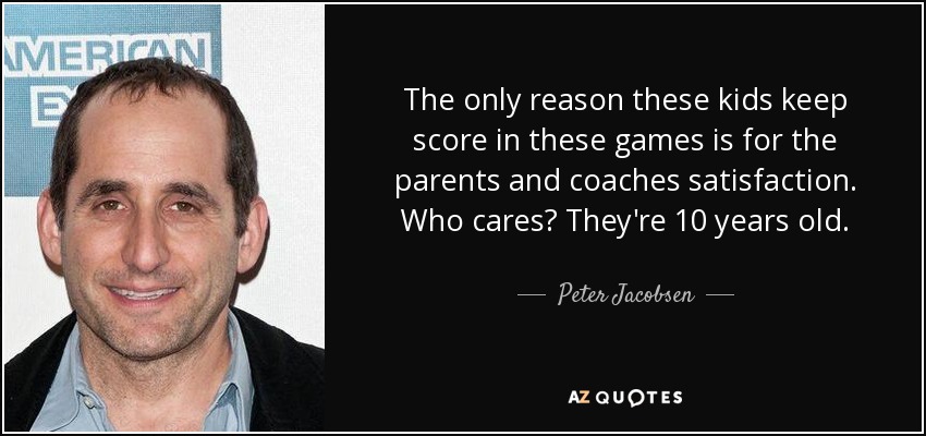 The only reason these kids keep score in these games is for the parents and coaches satisfaction. Who cares? They're 10 years old. - Peter Jacobsen